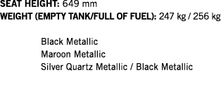 SEAT HEIGHT: 649 mm WEIGHT (EMPTY TANK FULL OF FUEL): 247 kg   256 kg  Black Metallic Maroon Metallic Silver Quartz M   