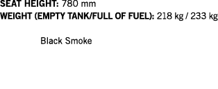 SEAT HEIGHT: 780 mm WEIGHT (EMPTY TANK FULL OF FUEL): 218 kg   233 kg  Black Smoke